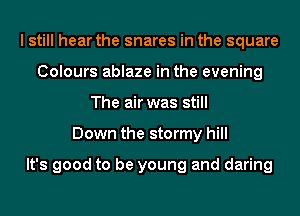 I still hear the snares in the square
Colours ablaze in the evening
The air was still
Down the stormy hill

It's good to be young and daring