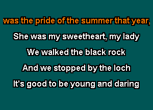 was the pride of the summer that year,
She was my sweetheart, my lady
We walked the black rock
And we stopped by the loch

It's good to be young and daring