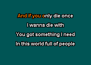 And ifyou only die once
lwanna die with

You got something I need

In this world full of people