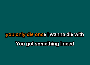 you only die once Iwanna die with

You got something I need