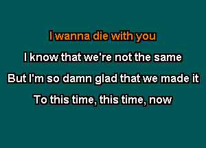 I wanna die with you
I know that we're not the same
But I'm so damn glad that we made it

To this time, this time, now