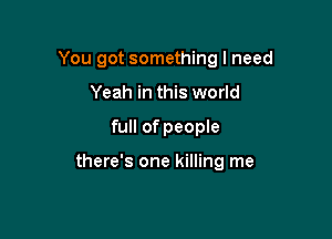 You got something I need
Yeah in this world

full of people

there's one killing me