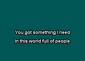 You got something I need

In this world full of people