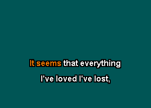 It seems that everything

I've loved I've lost,