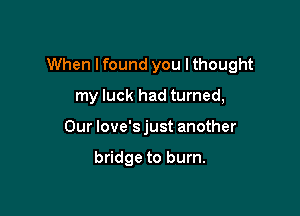 When Ifound you lthought

my luck had turned,
Our love'sjust another

bridge to burn.