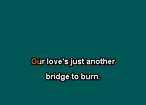 Our love'sjust another

bridge to burn.