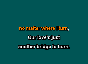 no matterwhere lturn,

Our love's just

another bridge to burn.