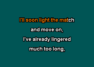 I'll soon light the match

and move on,

I've already lingered

much too long,