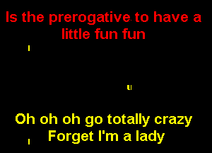 Is the prerogative to have a

little fun fun
I

ll

Oh oh oh go totally crazy
, Forget I'm a lady