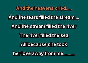 And the heavens cried .....
And the tears filled the stream...
And the stream filled the river

The river filled the sea

All because she took

her love away from me .......... l