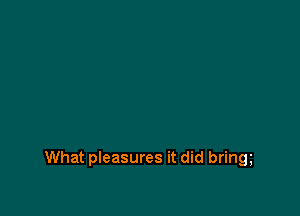 What pleasures it did bring