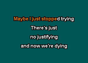 Maybe Ijust stopped trying

There's just
no justifying

and now we're dying
