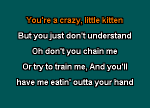 You're a crazy, little kitten
But you just don't understand
Oh don't you chain me
Or try to train me, And you'll

have me eatin' outta your hand