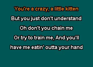 You're a crazy, a little kitten
But you just don't understand
Oh don't you chain me
Or try to train me, And you'll

have me eatin' outta your hand