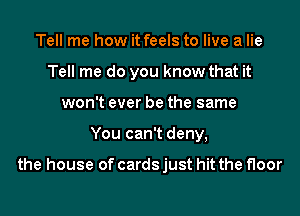 Tell me how it feels to live a lie
Tell me do you know that it
won't ever be the same
You can't deny,

the house of cards just hit the floor