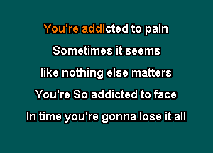 You're addicted to pain

Sometimes it seems
like nothing else matters
You're So addicted to face

In time you're gonna lose it all