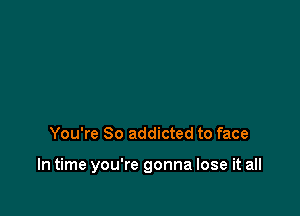 You're So addicted to face

In time you're gonna lose it all