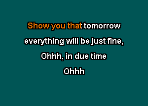 Show you that tomorrow

everything will be just fine,

Ohhh, in due time
Ohhh