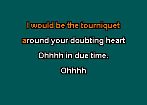 I would be the tourniquet

around your doubting heart
Ohhhh in due time.
Ohhhh