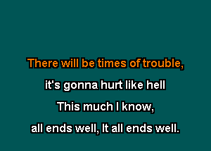 There will be times oftrouble,

it's gonna hurt like hell

This much I know,

all ends well, It all ends well.