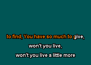 to fund, You have so much to give,

won't you live,

won't you live a little more