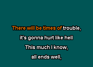 There will be times oftrouble,

it's gonna hurt like hell

This much I know,

all ends well,