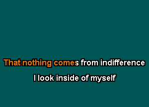 That nothing comes from indifference

llook inside of myself