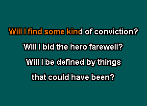 Will lf'lnd some kind of conviction?
Will I bid the hero farewell?

Will I be defined by things

that could have been?