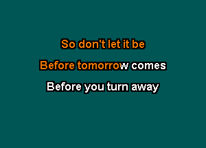 So don't let it be

Before tomorrow comes

Before you turn away