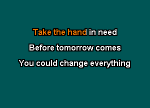 Take the hand in need

Before tomorrow comes

You could change everything