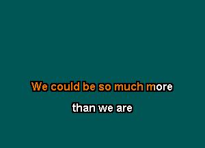 We could be so much more

than we are