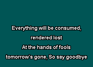Everything will be consumed,
rendered lost
At the hands offools

tomorrow's gone, So say goodbye