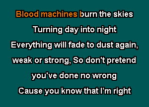 Blood machines burn the skies
Turning day into night
Everything will fade to dust again,
weak or strong, 80 don't pretend
you've done no wrong

Cause you know that Pm right