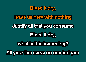 Bleed it dry,
leave us here with nothing
Justify all that you consume
Bleed it dry,

what is this becoming?

All your lies serve no one but you