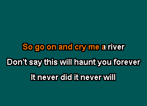 So go on and cry me a river

Donlt say this will haunt you forever

It never did it never will