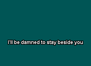 Pll be damned to stay beside you