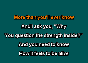 More than you'll ever know

And I ask you, Why

You question the strength inside?

And you need to know

How it feels to be alive