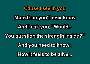 Cause I see in you
More than you'll ever know

And I ask you, Would...

You question the strength inside?

And you need to know..

How it feels to be alive...