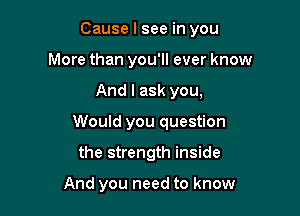 Cause I see in you
More than you'll ever know
And I ask you,
Would you question

the strength inside

And you need to know