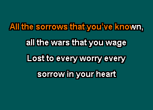All the sorrows that you,ve known,

all the wars that you wage

Lost to every worry every

sorrow in your heart