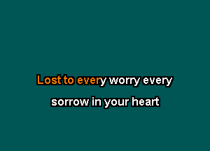 Lost to every worry every

sorrow in your heart