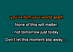 yowve torn your world apart
None of this will matter,

not tomorrowjust today

Don,t let this moment slip away .....