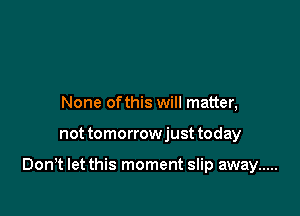 None of this will matter,

not tomorrowjust today

Don,t let this moment slip away .....