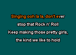 Singing ooh la la, don't ever
stop that Rock n' Roll

Keep making those pretty girls,
the kind we like to hold