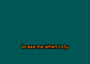 to see me when I cry