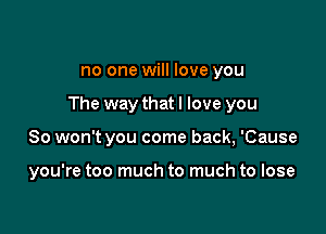 no one will love you

The way that I love you

So won't you come back, 'Cause

you're too much to much to lose