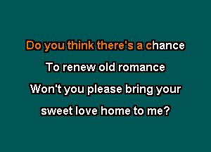 Do you think there's a chance

To renew old romance

Won't you please bring your

sweet love home to me?
