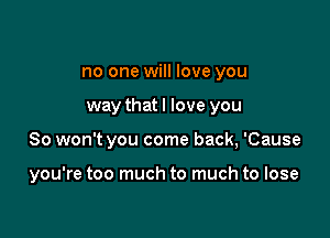 no one will love you

way thatl love you

So won't you come back, 'Cause

you're too much to much to lose