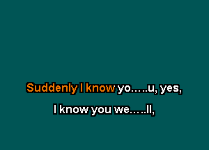 Suddenly I know yo... ..u, yes,

I know you we.....ll,