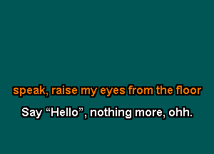 speak, raise my eyes from the floor

Say HelIo, nothing more, ohh.